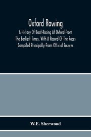 Oxford Rowing; A History Of Boat-Racing At Oxford From The Earliest Times, With A Record Of The Races Compiled Principally From Official Sources, Sherwood W.E.