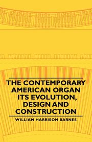 The Contemporary American Organ - Its Evolution, Design and Construction, Barnes William Harrison
