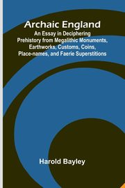 Archaic England; An Essay in Deciphering Prehistory from Megalithic Monuments, Earthworks, Customs, Coins, Place-names, and Faerie Superstitions, Bayley Harold