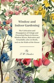 Window and Indoor Gardening - The Cultivation and Propagation of Foliage and Flowering Plants in Rooms, Window Boxes, Balconies and Verandahs; also on Roofs, and on the Walls of the House, Sanders T. W.