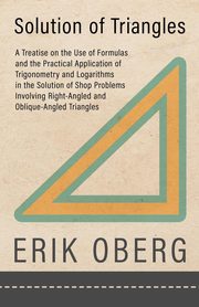 Solution of Triangles - A Treatise on the Use of Formulas and the Practical Application of Trigonometry and Logarithms in the Solution of Shop Problems Involving Right-Angled and Oblique-Angled Triangles, Oberg Erik