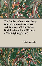 The Cocker - Containing Every Information to the Breeders and Amateurs of That Noble Bird the Game Cock (History of Cockfighting Series), Sketchley W.
