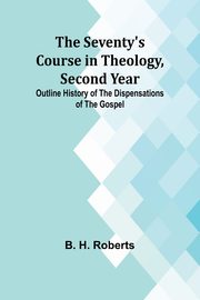 The Seventy's Course in Theology, Second Year;Outline History of the Dispensations of the Gospel, Roberts B. H.