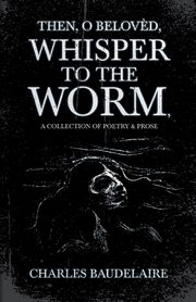 Then, O Belov?d, Whisper to the Worm - A Collection of Poetry & Prose, Baudelaire