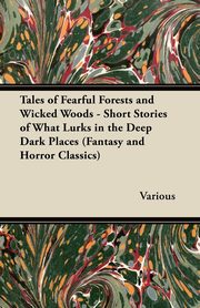 Tales of Fearful Forests and Wicked Woods - Short Stories of What Lurks in the Deep Dark Places (Fantasy and Horror Classics), Various