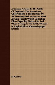 ksiazka tytu: A Camera Actress In The Wilds Of Togoland; The Adventures, Observations & Experiences Of A Cinematograph Actress In West African Forests Whilst Collecting Films Depicting Native Life And When Posing As The White Woman In Anglo-African Cinematograph Dramas autor: Gehrts M