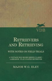 Retrievers And Retrieving - with Notes On Field Trials (A Vintage Dog Books Breed Classic - Labrador / Flat-Coated Retriever), Eley Major W.G.