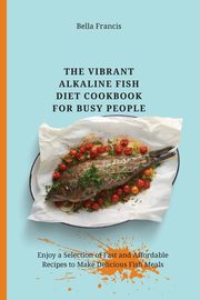 The Vibrant Alkaline Fish Diet Cookbook for Busy People, Francis Bella