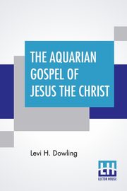 The Aquarian Gospel Of Jesus The Christ, Dowling Levi H.