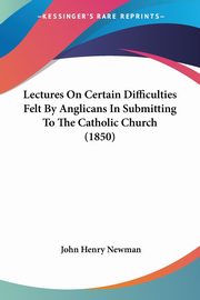 Lectures On Certain Difficulties Felt By Anglicans In Submitting To The Catholic Church (1850), Newman John Henry