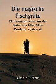 Die magische Fischgrte  Ein Feiertagsroman aus der Feder von Miss Alice Rainbird, 7 Jahre alt, Dickens Charles