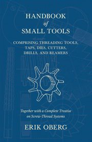 Handbook of Small Tools Comprising Threading Tools, Taps, Dies, Cutters, Drills, and Reamers - Together with a Complete Treatise on Screw-Thread Systems, Oberg Erik