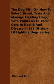 The Dog Pit - Or, How to Select, Breed, Train and Manage Fighting Dogs, with Points as to Their Care in Health and Disease - 1888 (History of Fighting, Fox Richard K.