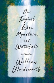 Our English Lakes, Mountains, and Waterfalls, As Seen by William Wordsworth, Wordsworth William