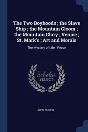 The Two Boyhoods ; the Slave Ship ; the Mountain Gloom ; the Mountain Glory ; Venice ; St. Mark's ; Art and Morals, Ruskin John