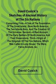 David Cusick'S Sketches Of Ancient History Of The Six Nations; Comprising First A Tale Of The Foundation Of The Great Island, (Now North America), The Two Infants Born, And The Creation Of The Universe. Second A Real Account Of The Early Settlers Of North, Cusick David