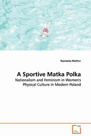 ksiazka tytu: A Sportive Matka Polka - Nationalism and Feminism in Women's Physical Culture in Modern Poland autor: Mathur Nameeta