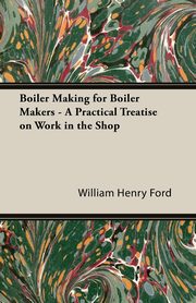 Boiler Making for Boiler Makers - A Practical Treatise on Work in the Shop, Ford William Henry
