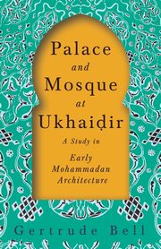 Palace and Mosque at Ukhai?ir - A Study in Early Mohammadan Architecture, Bell Gertrude