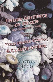 Under Sentence of Death - Or, a Criminal's Last Hours - Together With - Told Under Canvas and Claude Gueux, Hugo Victor