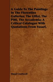 A Guide To The Paintings In The Florentine Galleries; The Uffizi, The Pitti, The Accademia; A Critical Catalogue With Quotations From Vasari., Cruttwell Maud