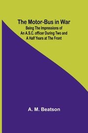 The Motor-Bus in War; Being the Impressions of an A.S.C. Officer during Two and a Half Years at the Front, Beatson A. M.