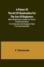 A Primer of the Art of Illumination for the Use of Beginners; With a rudimentary treatise on the art, practical directions for its exercise, and examples taken from illuminated mss., Delamotte F.