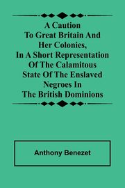 A caution to Great Britain and her colonies, in a short representation of the calamitous state of the enslaved Negroes in the British dominions, Benezet Anthony