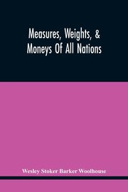 Measures, Weights, & Moneys Of All Nations, And An Analysis Of The Christian, Hebrew, And Mahometan Calendars, Stoker Barker Woolhouse Wesley