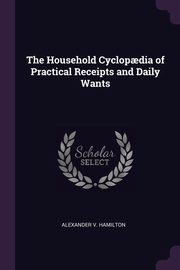 The Household Cyclop?dia of Practical Receipts and Daily Wants, Hamilton Alexander V.
