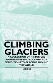 Climbing Glaciers - A Collection of Historical Mountaineering Accounts of Expeditions to Glaciers Around the World, Various