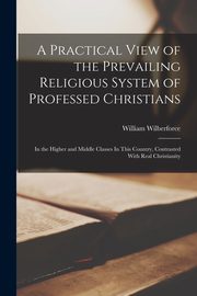 A Practical View of the Prevailing Religious System of Professed Christians, Wilberforce William