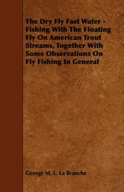 The Dry Fly Fast Water - Fishing with the Floating Fly on American Trout Streams, Together with Some Observations on Fly Fishing in General, Branche George M. L. La