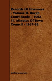 Records of Inverness - Volume II. Burgh Court Books - 1602-37. Minutes of Town Council - 1637-88, MacKay William