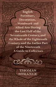 English Furniture, Decoration, Woodwork and Allied Arts During the Last Half of the Seventeenth Century, and the Whole of the Eighteenth Century, and, Strange Thomas Arthur