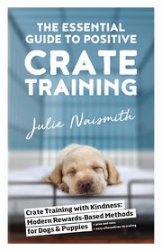 The Essential Guide to Positive Crate Training, Naismith Julie