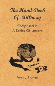 The Hand-Book of Millinery - Comprised in a Series of Lessons for the Formation of Bonnets, Capotes, Turbans, Caps, Bows, Etc - To Which is Appended a Treatise on Taste, and the Blending of Colours - Also an Essay on Corset Making, Howell Mary J.