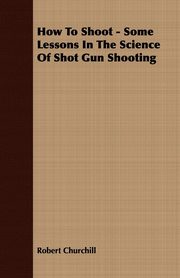 ksiazka tytu: How To Shoot - Some Lessons In The Science Of Shot Gun Shooting autor: Churchill Robert