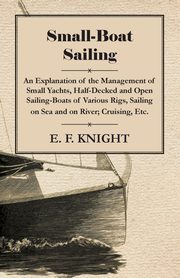 Small-Boat Sailing - An Explanation of the Management of Small Yachts, Half-Decked and Open Sailing-Boats of Various Rigs, Sailing on Sea and on River; Cruising, Etc., Knight E. F.