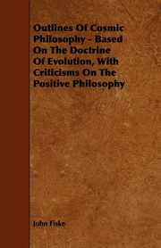 Outlines of Cosmic Philosophy - Based on the Doctrine of Evolution, with Criticisms on the Positive Philosophy, Fiske John
