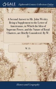 ksiazka tytu: A Second Answer to Mr. John Wesley. Being a Supplement to the Letter of Americanus, in Which the Idea of Supreme Power, and the Nature of Royal Charters, are Briefly Considered. By W. D autor: W. D.