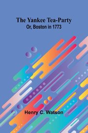 The Yankee Tea-party; Or, Boston in 1773, C. Watson Henry