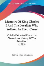 Memoirs Of King Charles I And The Loyalists Who Suffered In Their Cause, Clarendon Edward Hyde