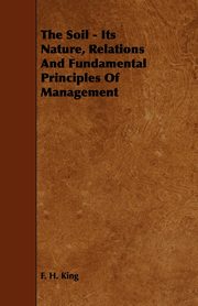 The Soil - Its Nature, Relations And Fundamental Principles Of Management, King F. H.