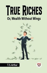 True Riches Or, Wealth Without Wings, Arthur T. S.