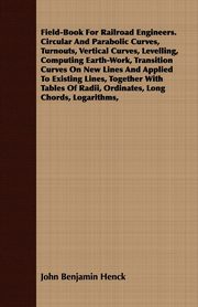 Field-Book For Railroad Engineers. Circular And Parabolic Curves, Turnouts, Vertical Curves, Levelling, Computing Earth-Work, Transition Curves On New Lines And Applied To Existing Lines, Together With Tables Of Radii, Ordinates, Long Chords, Logarithms,, Henck John Benjamin