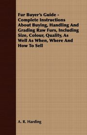 Fur Buyer's Guide - Complete Instructions About Buying, Handling And Grading Raw Furs, Including Size, Colour, Quality, As Well As When, Where And How To Sell, Harding A. R.