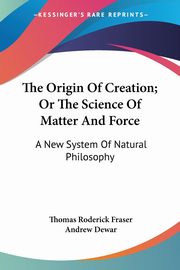 The Origin Of Creation; Or The Science Of Matter And Force, Fraser Thomas Roderick