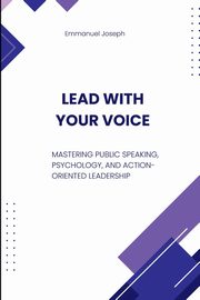 Lead with Your Voice, Mastering Public Speaking, Psychology, and Action-Oriented Leadership, Joseph Emmanuel