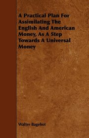 ksiazka tytu: A Practical Plan for Assimilating the English and American Money, as a Step Towards a Universal Money autor: Bagehot Walter